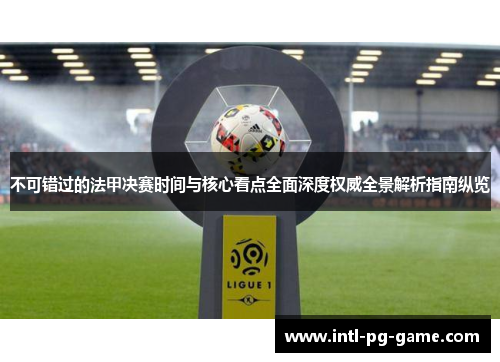 不可错过的法甲决赛时间与核心看点全面深度权威全景解析指南纵览
